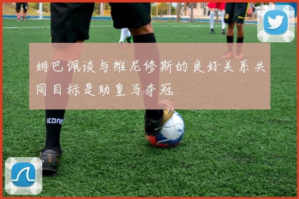 姆巴佩谈与维尼修斯的良好关系共同目标是助皇马夺冠