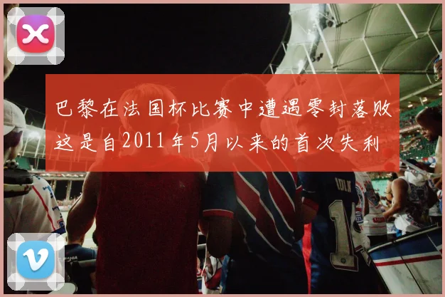巴黎在法国杯比赛中遭遇零封落败这是自2011年5月以来的首次失利