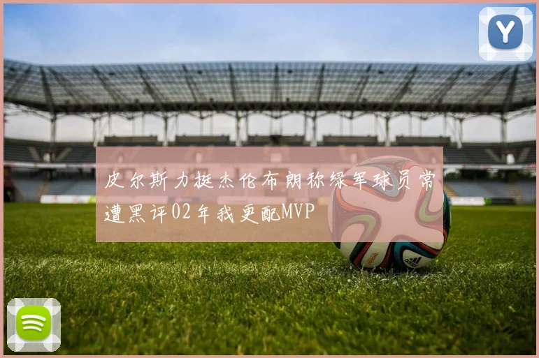皮尔斯力挺杰伦布朗称绿军球员常遭黑评02年我更配MVP