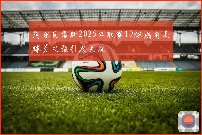 阿尔瓦雷斯2025年联赛19球成南美球员之最引发关注