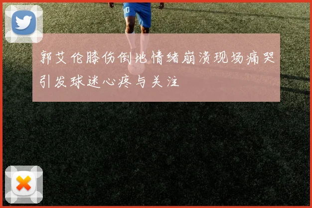 郭艾伦膝伤倒地情绪崩溃现场痛哭引发球迷心疼与关注