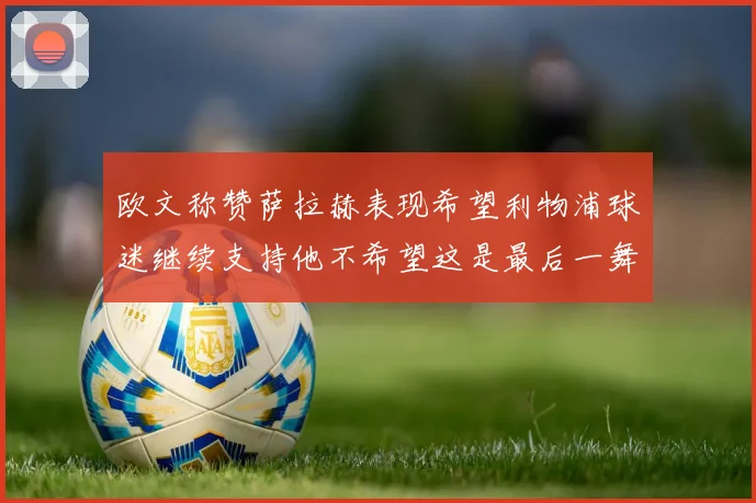 欧文称赞萨拉赫表现希望利物浦球迷继续支持他不希望这是最后一舞