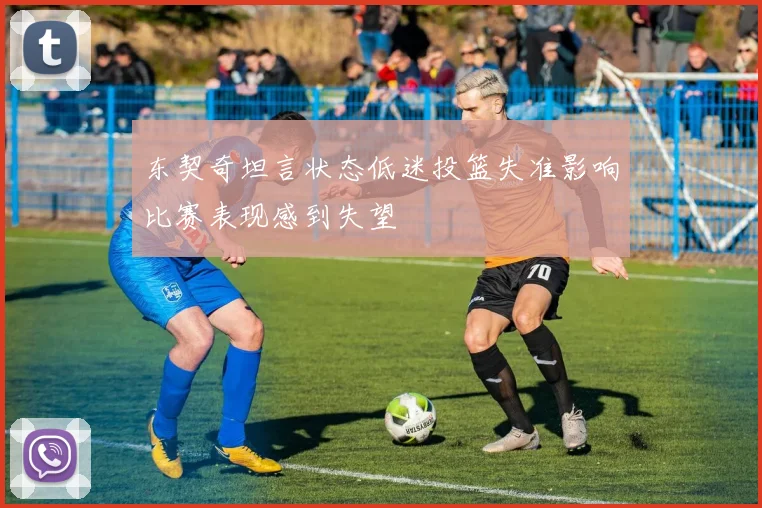 东契奇坦言状态低迷投篮失准影响比赛表现感到失望