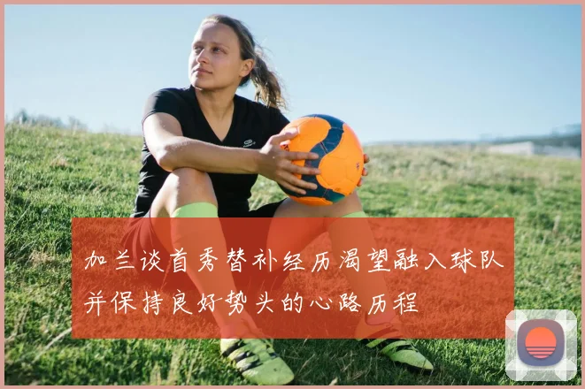 加兰谈首秀替补经历渴望融入球队并保持良好势头的心路历程