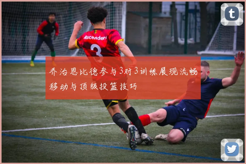 乔治恩比德参与3对3训练展现流畅移动与顶级投篮技巧