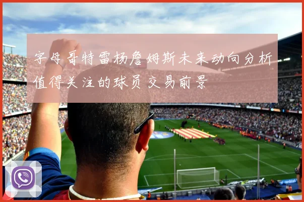 字母哥特雷杨詹姆斯未来动向分析值得关注的球员交易前景