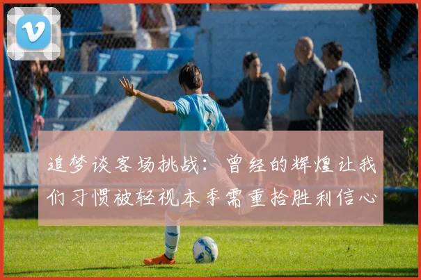 追梦谈客场挑战：曾经的辉煌让我们习惯被轻视本季需重拾胜利信心