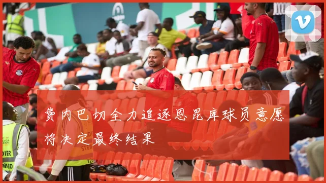 费内巴切全力追逐恩昆库球员意愿将决定最终结果