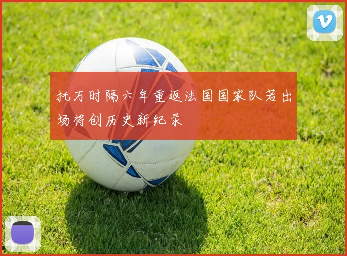 托万时隔六年重返法国国家队若出场将创历史新纪录
