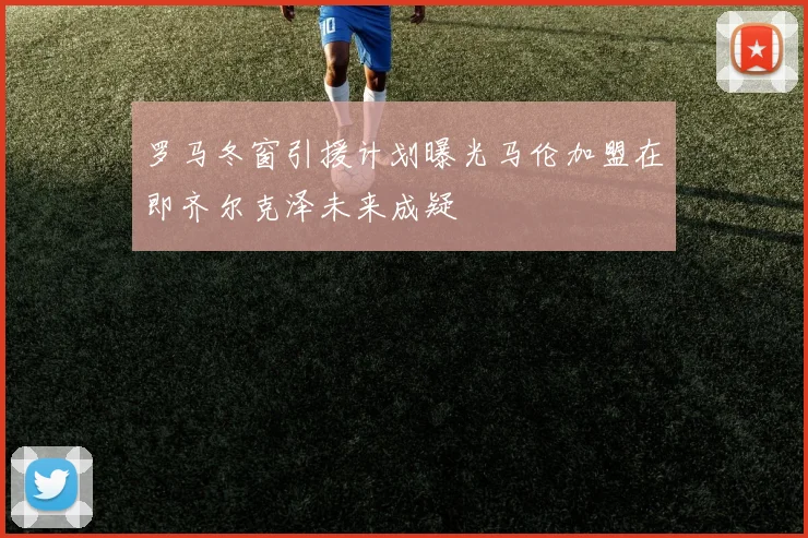 罗马冬窗引援计划曝光马伦加盟在即齐尔克泽未来成疑