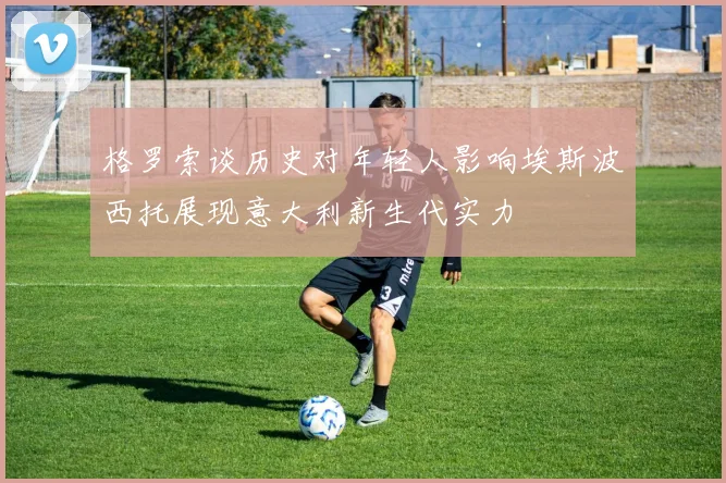 格罗索谈历史对年轻人影响埃斯波西托展现意大利新生代实力