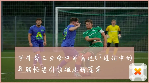 字母哥三分命中率高达67进化中的希腊怪兽引领雄鹿新篇章