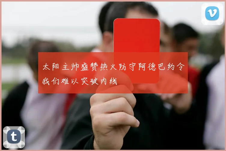 太阳主帅盛赞热火防守阿德巴约令我们难以突破内线