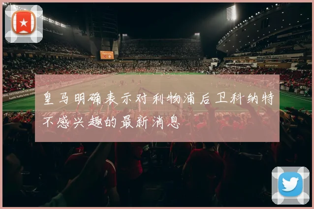 皇马明确表示对利物浦后卫科纳特不感兴趣的最新消息