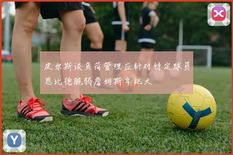 皮尔斯谈负荷管理应针对特定球员恩比德脆弱詹姆斯年纪大