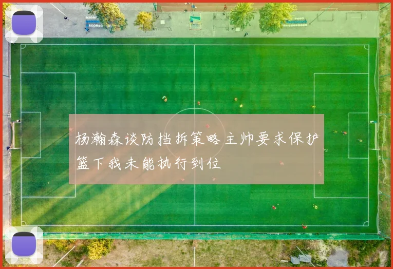 杨瀚森谈防挡拆策略主帅要求保护篮下我未能执行到位