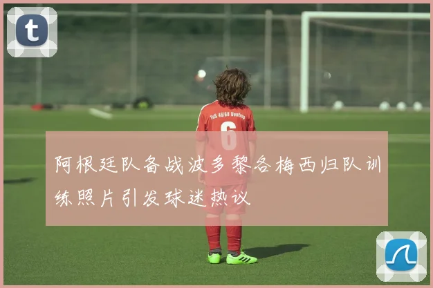 阿根廷队备战波多黎各梅西归队训练照片引发球迷热议