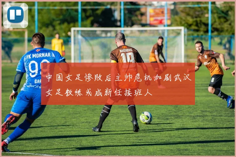 中国女足惨败后主帅危机加剧武汉女足教练或成新任接班人