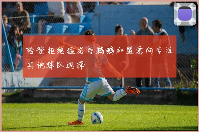 哈登拒绝猛龙与鹈鹕加盟意向专注其他球队选择