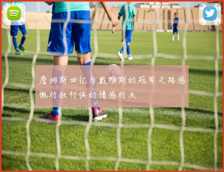 詹姆斯回忆与戴维斯的冠军之路感慨对独行侠的情感对决