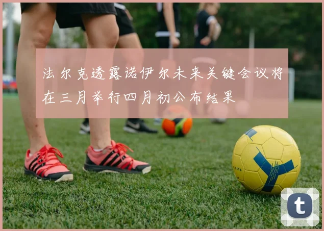 法尔克透露诺伊尔未来关键会议将在三月举行四月初公布结果