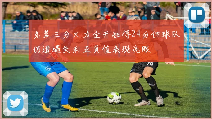 克莱三分火力全开独得24分但球队仍遭遇失利正负值表现亮眼
