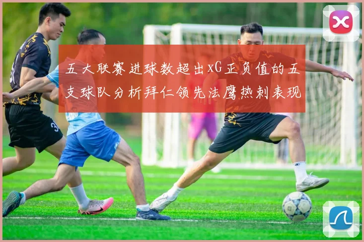 五大联赛进球数超出xG正负值的五支球队分析拜仁领先法鹰热刺表现抢眼