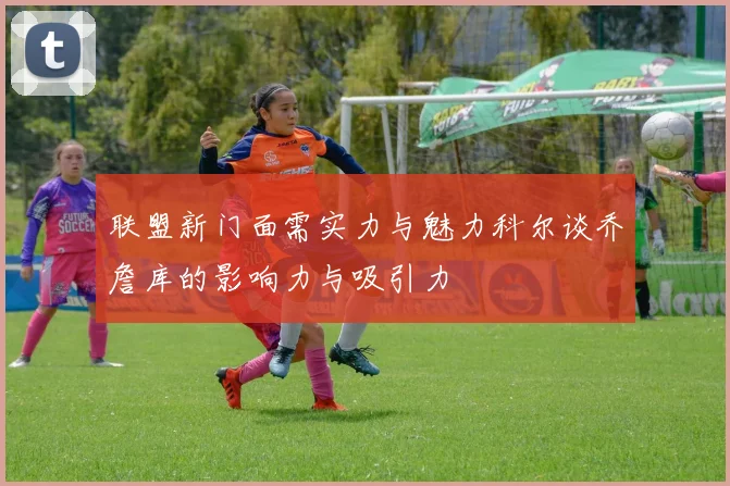 联盟新门面需实力与魅力科尔谈乔詹库的影响力与吸引力