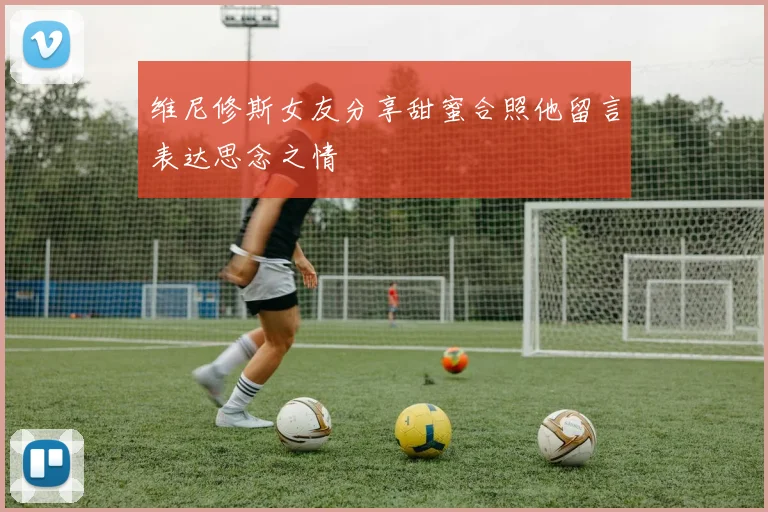 维尼修斯女友分享甜蜜合照他留言表达思念之情